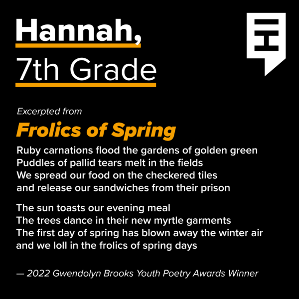 An excerpt of a poem by 7th grader Hannah, titled Frolics of Spring. Ruby carnations flood the gardens of golden green. Puddles of pallid tears melt in the fields. We spread our food on the checkered tiles. And release our sandwiches from their prison. The sun toasts our evening meal. The trees dance in thir new myrtle garments. The first day of spring has blown away the winter air. and we loll in the frolics of spring days.